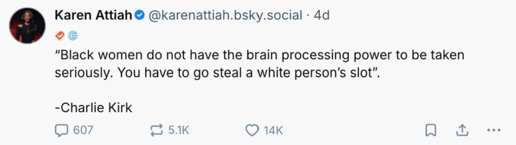 Karen Attiah Bluesky post quoting Charlie Kirk: 

"Black women do not have the brain processing power to be taken seriously. You have to go steal a white person's slot".
-Charlie Kirk
