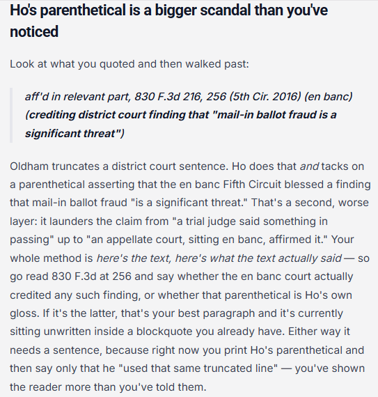 Ho's parenthetical is a bigger scandal than you've noticed
Look at what you quoted and then walked past:
aff'd in relevant part, 830 F.3d 216, 256 (5th Cir. 2016) (en banc) (crediting district court finding that "mail-in ballot fraud is a significant threat")
Oldham truncates a district court sentence. Ho does that and tacks on a parenthetical asserting that the en banc Fifth Circuit blessed a finding that mail-in ballot fraud "is a significant threat." That's a second, worse layer: it launders the claim from "a trial judge said something in passing" up to "an appellate court, sitting en banc, affirmed it." Your whole method is here's the text, here's what the text actually said — so go read 830 F.3d at 256 and say whether the en banc court actually credited any such finding, or whether that parenthetical is Ho's own gloss. If it's the latter, that's your best paragraph and it's currently sitting unwritten inside a blockquote you already have. Either way it needs a sentence, because right now you print Ho's parenthetical and then say only that he "used that same truncated line" — you've shown the reader more than you've told them.