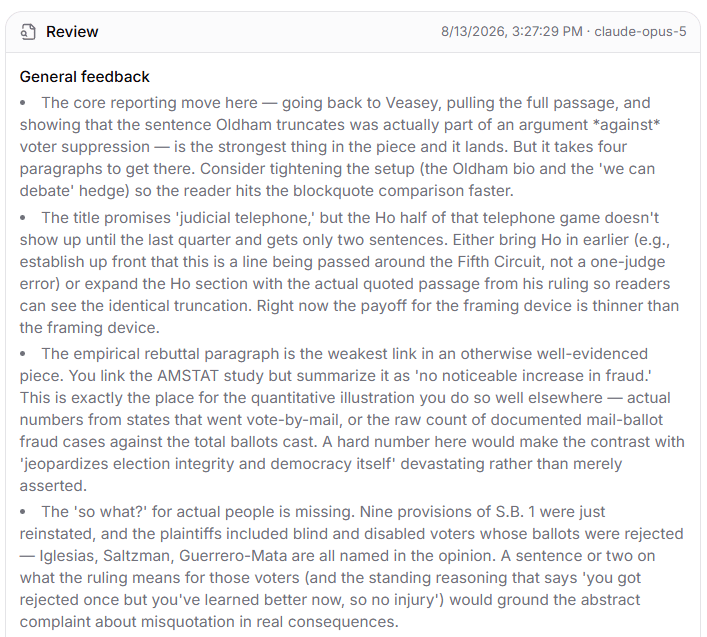 Feedback from the tool:
General feedback
The core reporting move here — going back to Veasey, pulling the full passage, and showing that the sentence Oldham truncates was actually part of an argument *against* voter suppression — is the strongest thing in the piece and it lands. But it takes four paragraphs to get there. Consider tightening the setup (the Oldham bio and the 'we can debate' hedge) so the reader hits the blockquote comparison faster.
The title promises 'judicial telephone,' but the Ho half of that telephone game doesn't show up until the last quarter and gets only two sentences. Either bring Ho in earlier (e.g., establish up front that this is a line being passed around the Fifth Circuit, not a one-judge error) or expand the Ho section with the actual quoted passage from his ruling so readers can see the identical truncation. Right now the payoff for the framing device is thinner than the framing device.
The empirical rebuttal paragraph is the weakest link in an otherwise well-evidenced piece. You link the AMSTAT study but summarize it as 'no noticeable increase in fraud.' This is exactly the place for the quantitative illustration you do so well elsewhere — actual numbers from states that went vote-by-mail, or the raw count of documented mail-ballot fraud cases against the total ballots cast. A hard number here would make the contrast with 'jeopardizes election integrity and democracy itself' devastating rather than merely asserted.
The 'so what?' for actual people is missing. Nine provisions of S.B. 1 were just reinstated, and the plaintiffs included blind and disabled voters whose ballots were rejected — Iglesias, Saltzman, Guerrero-Mata are all named in the opinion. A sentence or two on what the ruling means for those voters (and the standing reasoning that says 'you got rejected once but you've learned better now, so no injury') would ground the abstract complaint about misquotation in real consequences.