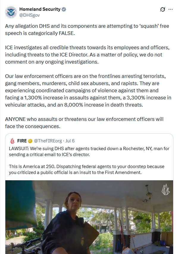 DHS tweet: Any allegation DHS and its components are attempting to ‘squash’ free speech is categorically FALSE. 

ICE investigates all credible threats towards its employees and officers, including threats to the ICE Director. As a matter of policy, we do not comment on any ongoing investigations.

Our law enforcement officers are on the frontlines arresting terrorists, gang members, murderers, child sex abusers, and rapists. They are experiencing coordinated campaigns of violence against them and facing a 1,300% increase in assaults against them, a 3,300% increase in vehicular attacks, and an 8,000% increase in death threats.

ANYONE who assaults or threatens our law enforcement officers will face the consequences.
