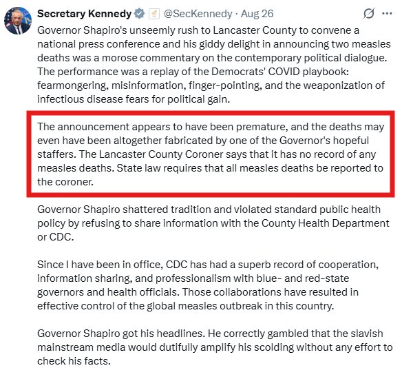 RFK Tweet: Governor Shapiro's unseemly rush to Lancaster County to convene a national press conference and his giddy delight in announcing two measles deaths was a morose commentary on the contemporary political dialogue. The performance was a replay of the Democrats' COVID playbook: fearmongering, misinformation, finger-pointing, and the weaponization of infectious disease fears for political gain.
The announcement appears to have been premature, and the deaths may even have been altogether fabricated by one of the Governor's hopeful staffers. The Lancaster County Coroner says that it has no record of any measles deaths. State law requires that all measles deaths be reported to the coroner.
Governor Shapiro shattered tradition and violated standard public health policy by refusing to share information with the County Health Department or CDC.
Since I have been in office, CDC has had a superb record of cooperation, information sharing, and professionalism with blue- and red-state governors and health officials. Those collaborations have resulted in effective control of the global measles outbreak in this country.
Governor Shapiro got his headlines. He correctly gambled that the slavish mainstream media would dutifully amplify his scolding without any effort to check his facts.