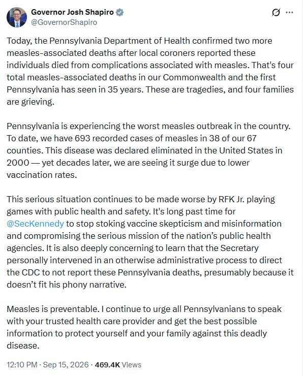 Josh Shapiro tweet
Today, the Pennsylvania Department of Health confirmed two more measles-associated deaths after local coroners reported these individuals died from complications associated with measles. That's four total measles-associated deaths in our Commonwealth and the first Pennsylvania has seen in 35 years. These are tragedies, and four families are grieving.
Pennsylvania is experiencing the worst measles outbreak in the country. To date, we have 693 recorded cases of measles in 38 of our 67 counties. This disease was declared eliminated in the United States in 2000- yet decades later, we are seeing it surge due to lower vaccination rates.
This serious situation continues to be made worse by RFK Jr. playing games with public health and safety. It's long past time for @SecKennedy to stop stoking vaccine skepticism and misinformation and compromising the serious mission of the nation's public health agencies. It is also deeply concerning to learn that the Secretary personally intervened in an otherwise administrative process to direct the CDC to not report these Pennsylvania deaths, presumably because it doesn't fit his phony narrative.
Measles is preventable. I continue to urge all Pennsylvanians to speak with your trusted health care provider and get the best possible information to protect yourself and your family against this deadly disease.