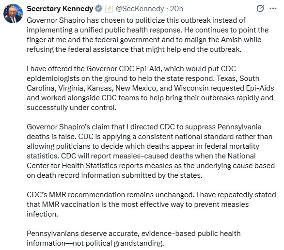 Governor Shapiro has chosen to politicize this outbreak instead of implementing a unified public health response. He continues to point the finger at me and the federal government and to malign the Amish while refusing the federal assistance that might help end the outbreak.
I have offered the Governor CDC Epi-Aid, which would put CDC epidemiologists on the ground to help the state respond. Texas, South Carolina, Virginia, Kansas, New Mexico, and Wisconsin requested Epi-Aids and worked alongside CDC teams to help bring their outbreaks rapidly and successfully under control.
Governor Shapiro's claim that I directed CDC to suppress Pennsylvania deaths is false. CDC is applying a consistent national standard rather than allowing politicians to decide which deaths appear in federal mortality statistics. CDC will report measles-caused deaths when the National Center for Health Statistics reports measles as the underlying cause based on death record information submitted by the states.
CDC's MMR recommendation remains unchanged. I have repeatedly stated that MMR vaccination is the most effective way to prevent measles infection.
Pennsylvanians deserve accurate, evidence-based public health information-not political grandstanding.